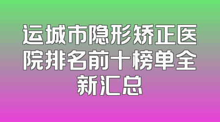运城市隐形矫正医院排名前十榜单全新汇总