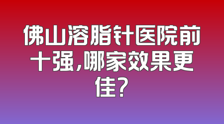 佛山溶脂针医院前十强，哪家效果更佳？