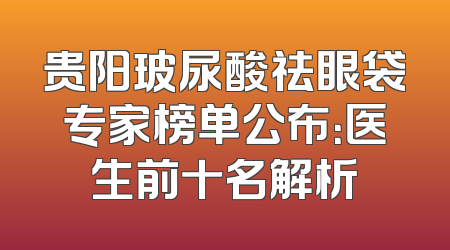 贵阳玻尿酸祛眼袋专家榜单公布：医生前十名解析