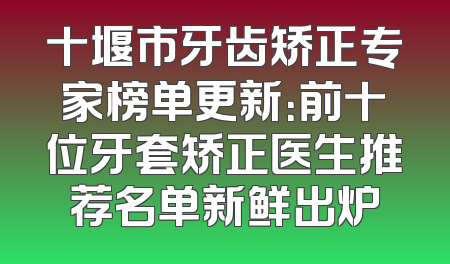 十堰市牙齿矫正专家榜单更新：前十位牙套矫正医生推荐名单新鲜出炉