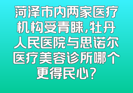 菏泽市内两家医疗机构受青睐，牡丹人民医院与思诺尔医疗美容诊所哪个更得民心？