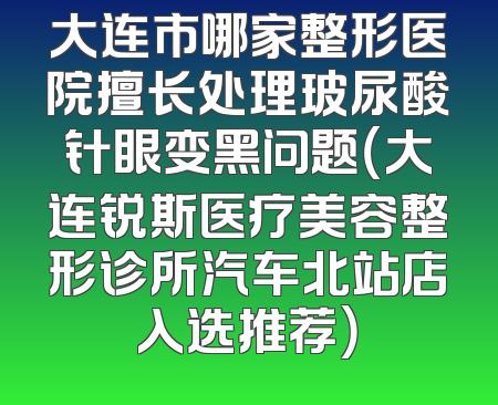 大连市哪家整形医院擅长处理玻尿酸针眼变黑问题（大连锐斯医疗美容整形诊所汽车北站店入选推荐）