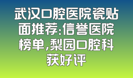 武汉口腔医院瓷贴面推荐：信誉医院榜单，梨园口腔科获好评