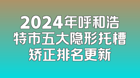 2024年呼和浩特市五大隐形托槽矫正排名更新