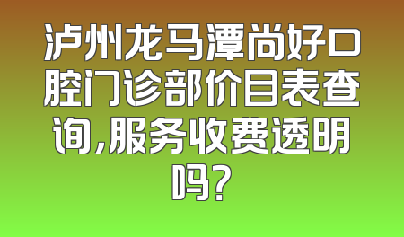 泸州龙马潭尚好口腔门诊部价目表查询，服务收费透明吗？