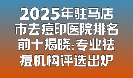 2025年驻马店市去痘印医院排名前十揭晓：专业祛痘机构评选出炉