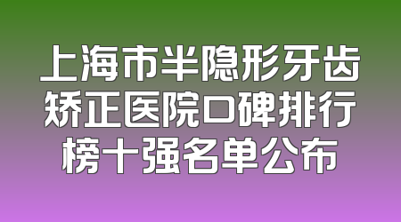 上海市半隐形牙齿矫正医院口碑排行榜十强名单公布