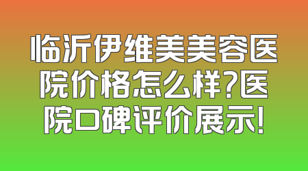 临沂伊维美美容医院价格怎么样？医院口碑评价展示！