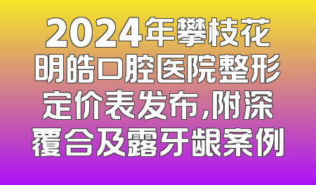 2024年攀枝花明皓口腔医院整形定价表发布，附深覆合及露牙龈案例