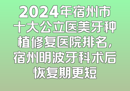 2024年宿州市十大公立医美牙种植修复医院排名，宿州明波牙科术后恢复期更短
