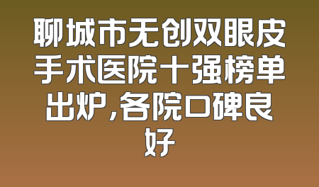 聊城市无创双眼皮手术医院十强榜单出炉，各院口碑良好