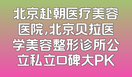 北京赴朝医疗美容医院，北京贝拉医学美容整形诊所公立私立口碑大PK