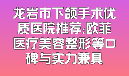 龙岩市下颌手术优质医院推荐：欧菲医疗美容整形等口碑与实力兼具
