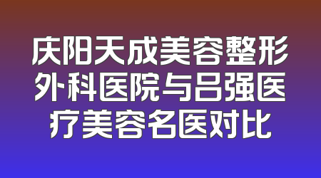 庆阳天成美容整形外科医院与吕强医疗美容名医对比