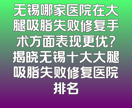 无锡哪家医院在大腿吸脂失败修复手术方面表现更优？揭晓无锡十大大腿吸脂失败修复医院排名