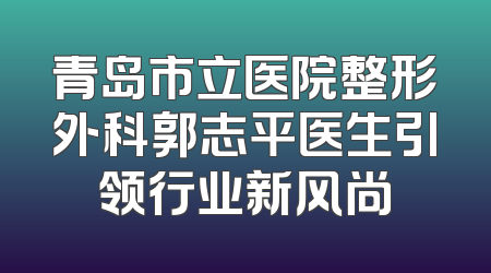 青岛市立医院整形外科郭志平医生引领行业新风尚