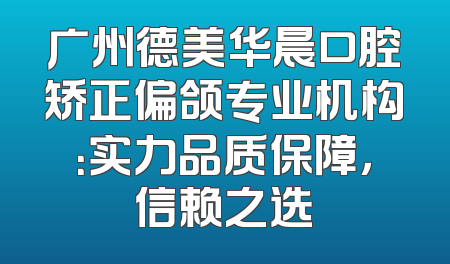 广州德美华晨口腔矫正偏颌专业机构：实力品质保障，信赖之选