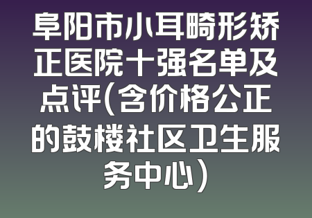 阜阳市小耳畸形矫正医院十强名单及点评（含价格公正的鼓楼社区卫生服务中心）