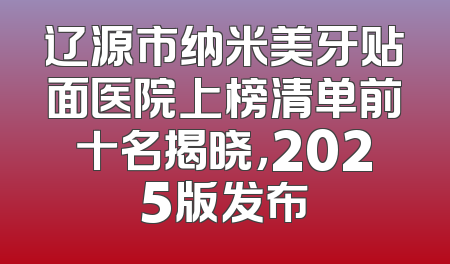 辽源市纳米美牙贴面医院上榜清单前十名揭晓，2025版发布