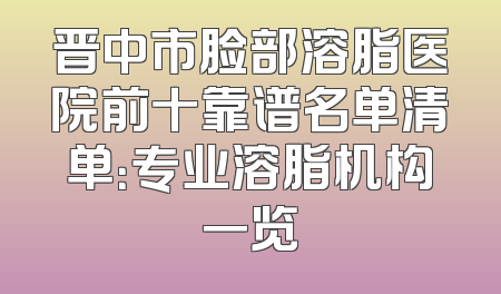 晋中市脸部溶脂医院前十靠谱名单清单：专业溶脂机构一览