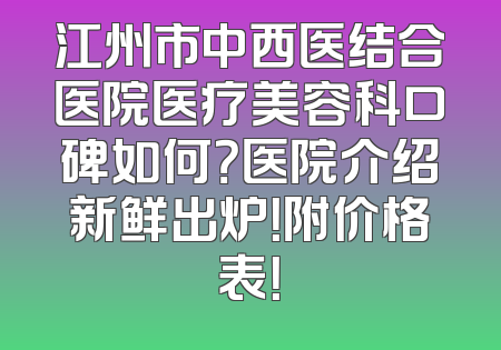 江州市中西医结合医院医疗美容科口碑如何？医院介绍新鲜出炉！附价格表！
