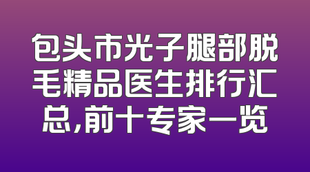包头市光子腿部脱毛精品医生排行汇总，前十专家一览