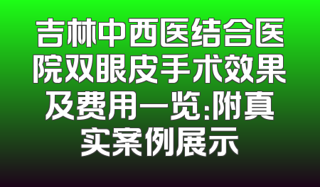 吉林中西医结合医院双眼皮手术效果及费用一览：附真实案例展示