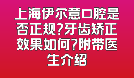 上海伊尔意口腔是否正规？牙齿矫正效果如何？附带医生介绍