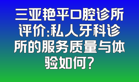 三亚艳平口腔诊所评价：私人牙科诊所的服务质量与体验如何？