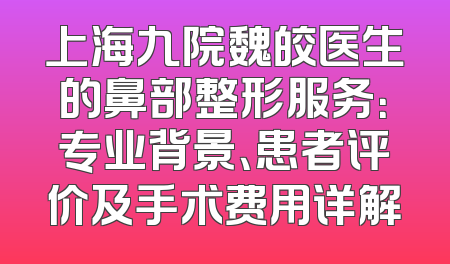 上海九院魏皎医生的鼻部整形服务：专业背景、患者评价及手术费用详解