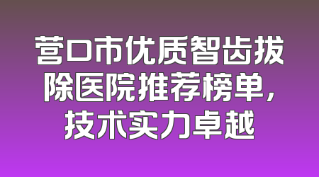 营口市优质智齿拔除医院推荐榜单，技术实力卓越