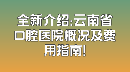 全新介绍：云南省口腔医院概况及费用指南！