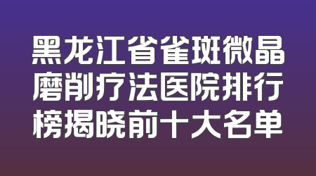黑龙江省雀斑微晶磨削疗法医院排行榜揭晓前十大名单