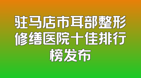 驻马店市耳部整形修缮医院十佳排行榜发布