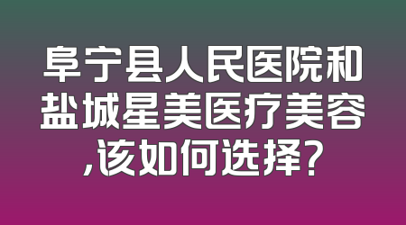 阜宁县人民医院和盐城星美医疗美容，该如何选择？