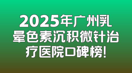 2025年广州乳晕色素沉积微针治疗医院口碑榜！