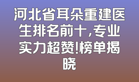 河北省耳朵重建医生排名前十，专业实力超赞！榜单揭晓