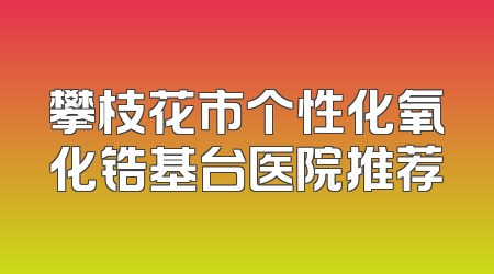 攀枝花市个性化氧化锆基台医院推荐