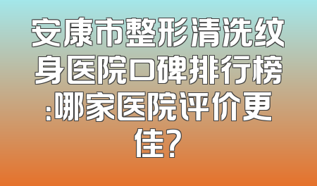 安康市整形清洗纹身医院口碑排行榜：哪家医院评价更佳？