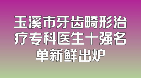 玉溪市牙齿畸形治疗专科医生十强名单新鲜出炉
