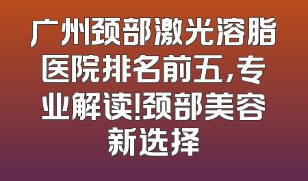 广州颈部激光溶脂医院排名前五，专业解读！颈部美容新选择