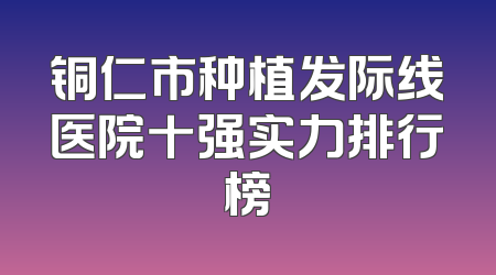 铜仁市种植发际线医院十强实力排行榜