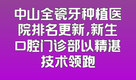 中山全瓷牙种植医院排名更新，新生口腔门诊部以精湛技术领跑