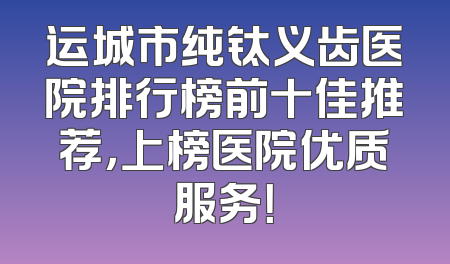 运城市纯钛义齿医院排行榜前十佳推荐，上榜医院优质服务！