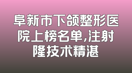 阜新市下颌整形医院上榜名单，注射隆技术精湛