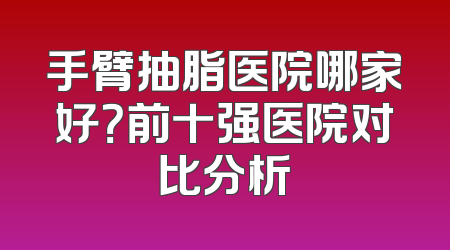 手臂抽脂医院哪家好？前十强医院对比分析