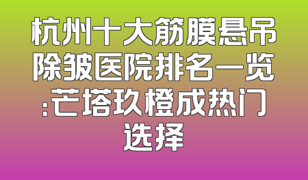 杭州十大筋膜悬吊除皱医院排名一览：芒塔玖橙成热门选择