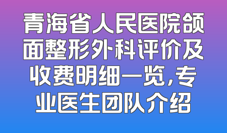 青海省人民医院颌面整形外科评价及收费明细一览，专业医生团队介绍