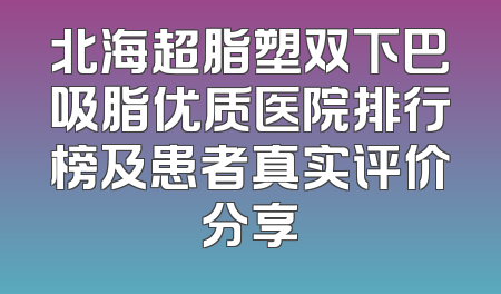 北海超脂塑双下巴吸脂优质医院排行榜及患者真实评价分享