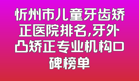 忻州市儿童牙齿矫正医院排名，牙外凸矫正专业机构口碑榜单